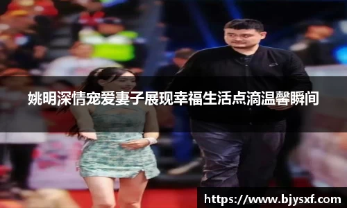 姚明深情宠爱妻子展现幸福生活点滴温馨瞬间