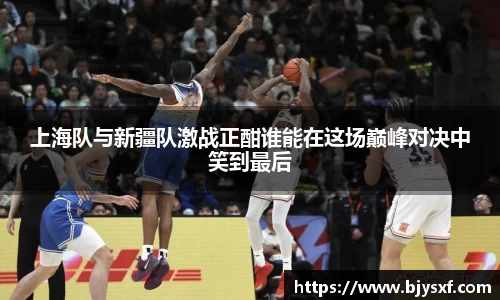 上海队与新疆队激战正酣谁能在这场巅峰对决中笑到最后